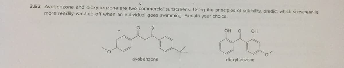 3.52 Avobenzone and dioxybenzone are two commercial sunscreens. Using the principles of solubility, predict which sunscreen is
more readily washed off when an individual goes swimming. Explain your choice.
OH
OH
avobenzone
dioxybenzone
