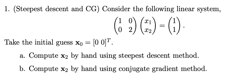 1. (Steepest descent and CG) Consider the following linear system,
(6 ?) (:) - ()
1 0
0 2
X2
Take the initial guess xo = [0 0]? .
a. Compute x2 by hand using steepest descent method.
b. Compute x2 by hand using conjugate gradient method.
