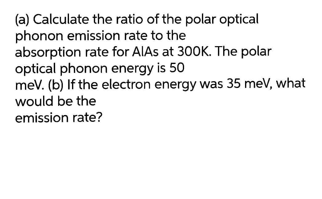 (a) Calculate the ratio of the polar optical
phonon emission rate to the
absorption rate for AIAS at 300K. The polar
optical phonon energy is 50
meV. (b) If the electron energy was 35 meV, what
would be the
emission rate?
