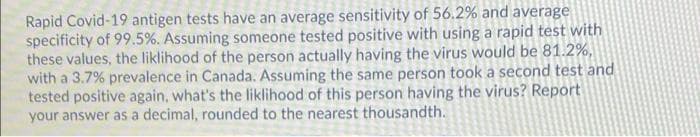 Rapid Covid-19 antigen tests have an average sensitivity of 56.2% and average
specificity of 99.5%. Assuming someone tested positive with using a rapid test with
these values, the liklihood of the person actually having the virus would be 81.2%,
with a 3.7% prevalence in Canada. Assuming the same person took a second test and
tested positive again, what's the liklihood of this person having the virus? Report
your answer as a decimal, rounded to the nearest thousandth.
