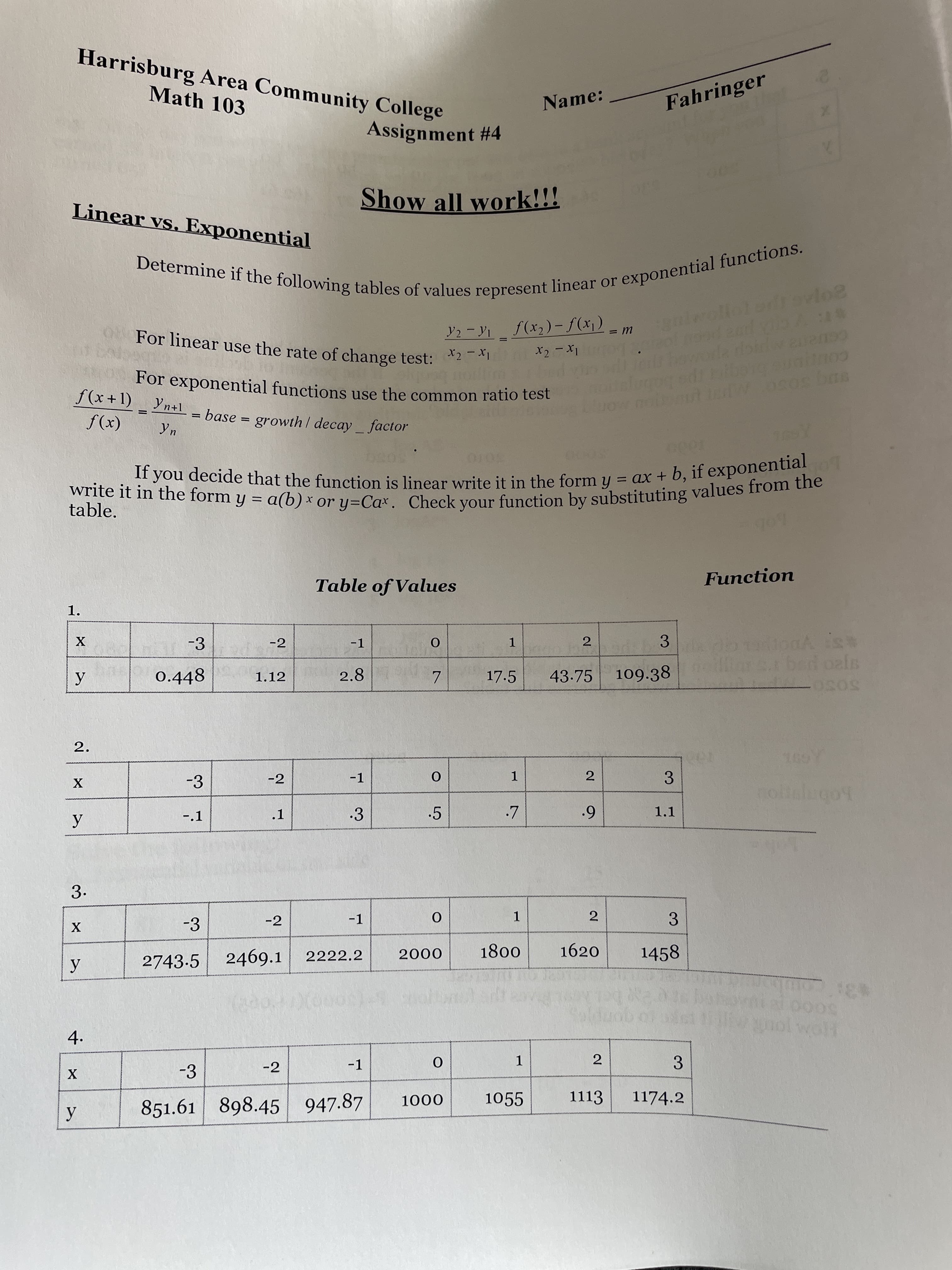 2.
1.
Harrisburg Area Community College
Math 103
Name:
Fahringer
Assignment #4
00
Linear vs. Exponential
Show all work!!!
For linear use the rate of change test: *2
Y2 - Yi f(x2)-f(xj)
Ix - 7x
For exponential functions use the common ratio test
f(x +1)_ Yn+1
= base = growth / decay factor
(x)f
3010
S000
%3D
table.
%3D
Table of Values
Function
-3
-2
-1
2
3
1.
0.448
2.8
17.5
43.75
109.38
1.12
7.
5050
2.
-3
-2
-1
2
3.
notalugot
1.
-.1
.1
.3
.5
1.1
6.
3.
-3
-2
-1
3
2.
2222.2
1800
000
1620
1458
2743.5 2469.1
3:
5000
Ho
4.
gomples
-3
-2
-1
1.
3.
1055
1113
1174.2
851.61 898.45 947.87
000
