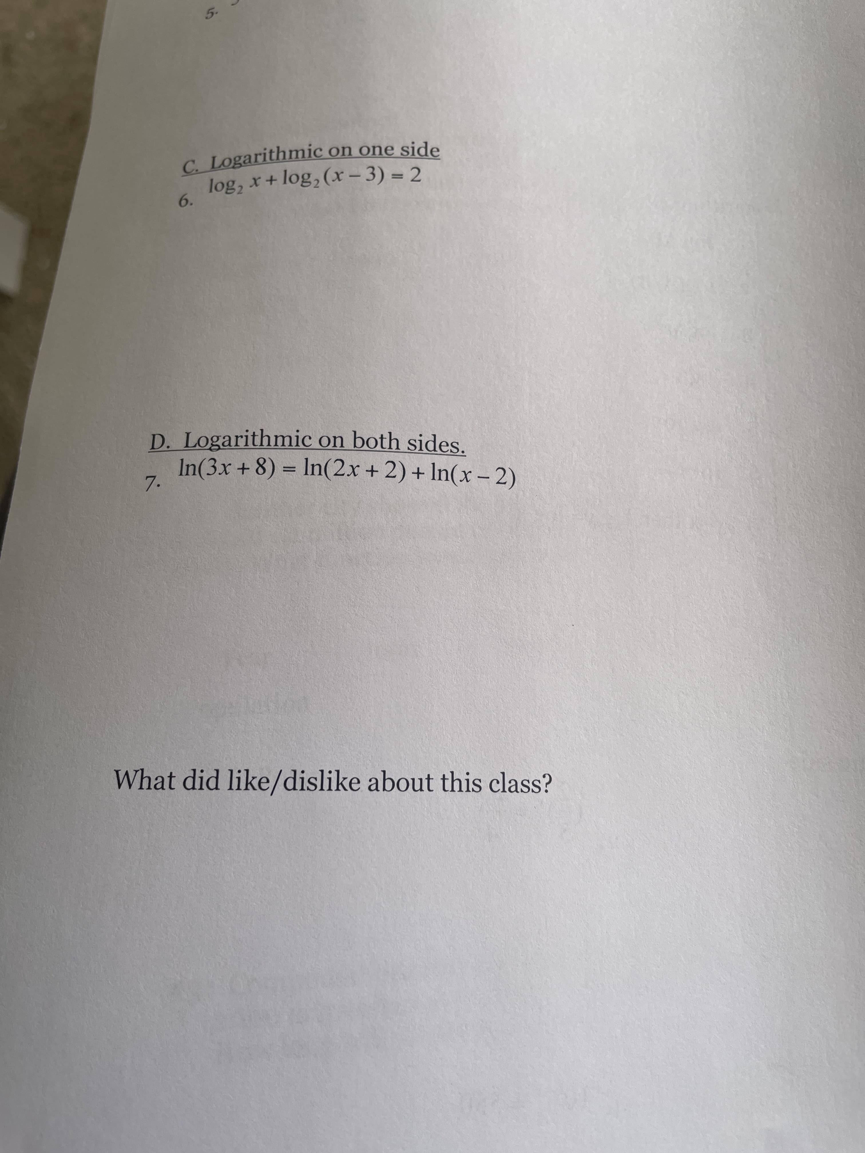 5.
C. Logarithmic on one side
log, x+ log, (x – 3) = 2
6.
%3D
D. Logarithmic on both sides.
In(3x +8) = In(2x + 2) + In(x – 2)
%3D
7.
What did like/dislike about this class?
