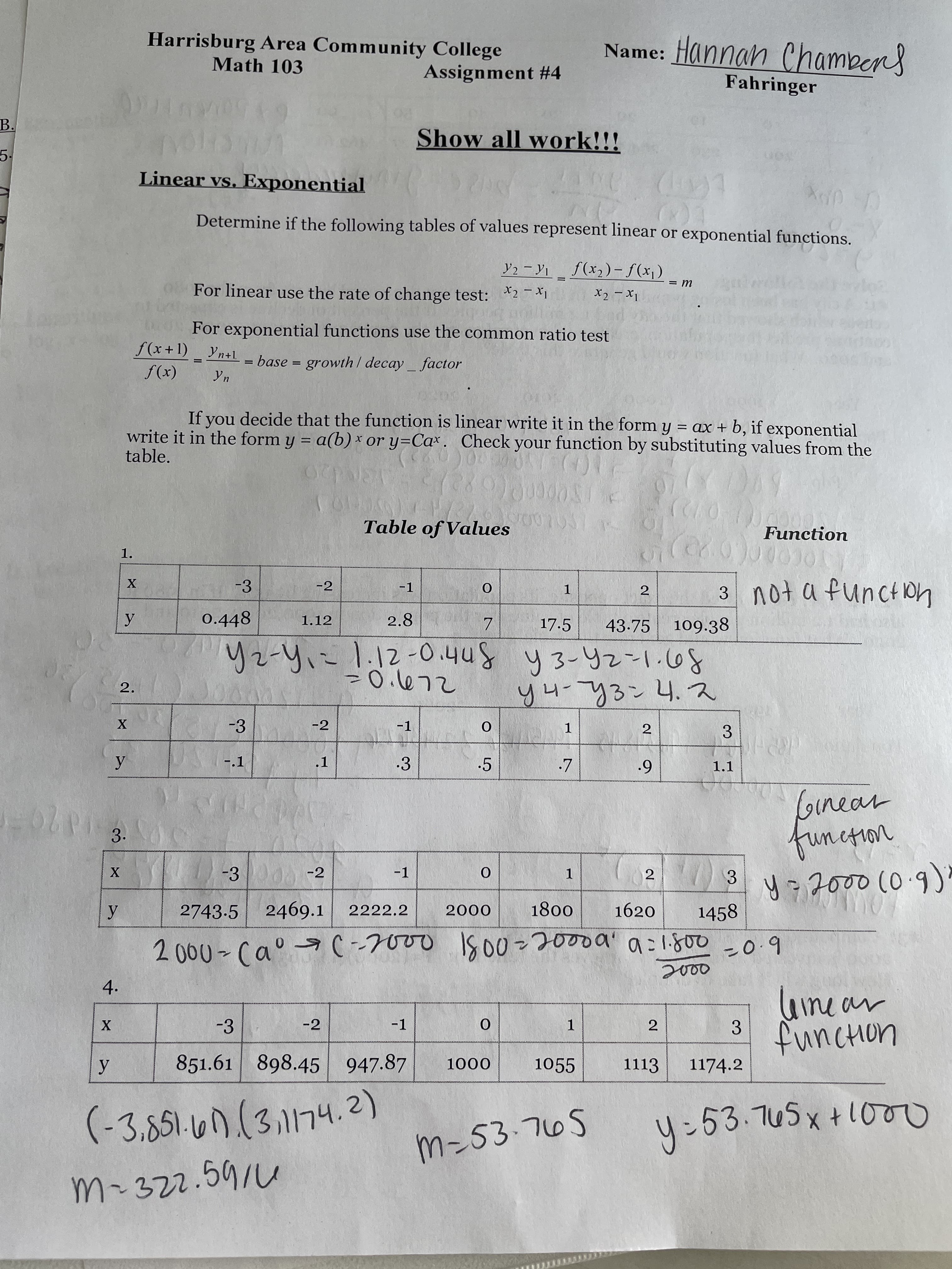 Harrisburg Area Community College
Name: Hannan Chambens
Math 103
Assignment #4
Fahringer
B.
Show all work!!!
5.
Linear vs. Exponential
Determine if the following tables of values represent linear or exponential functions.
Y2 - Y1_ f(x2)-f(x)
For linear use the rate of change test: *2-1
|
For exponential functions use the common ratio test
f(x+1) Yn+L- base = growth / decay factor
(x))
If vou decide that the function is linear write it in the form y = ax + b, if exponential
write it in the form y = a(b) * or y=Cax. Check your function by substituting values from the
table.
%3D
Table of Values
Function
1.
-3
-2
-1
2
1.
0.448
2.8
109.38
1.12
17.5
43-75
y4-73:4.2
8の1~26-をん 8nho-211-h-てh
-3
-2
-1
2
3.
-.1
.1
3
.5
1.1
Ginear
3.
| -300 -2
(0.9)
-1
3
1.
2743-5 2469.1
1800
0007
1620
1458
2222.2
6.0=
4.
-3
-2
-1
1.
3.
851.61 898.45 947.87
1055
1113
1174.2
000
(-3,851.67.(3.1174.2)
4:53.745x+100
nibgi
