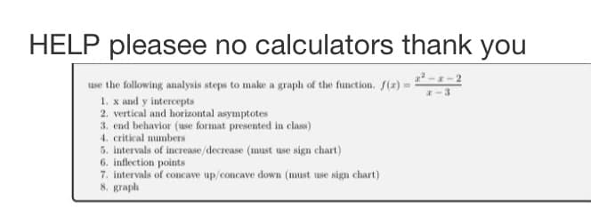 HELP pleasee no calculators thank you
-
--2
use the following analysis steps to make a graph of the function. f(z) =
1. x and y intercepts
2. vertical and horizontal asymptotes
3. end behavior (use format presented in class)
4. critical numbers
5. intervals of increase/decrease (must use sign chart)
6. inflection points
7. intervals of concave up/concave down (must use sign chart)
8. graph
