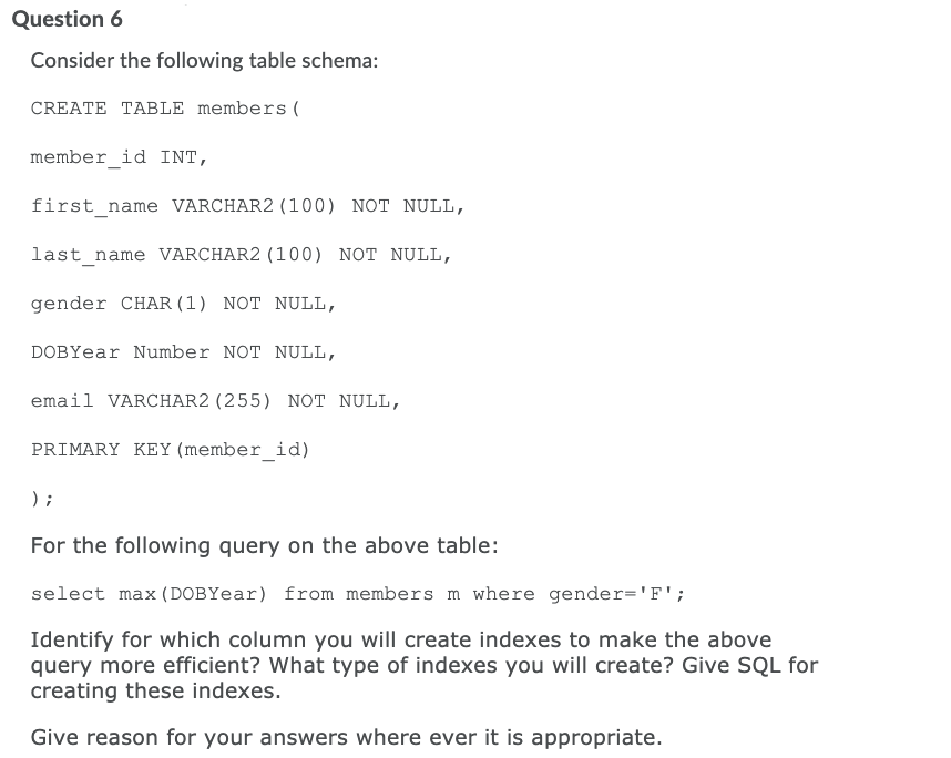 Question 6
Consider the following table schema:
CREATE TABLE members (
member_id INT,
first_name VARCHAR2 (100) NOT NULL,
last name VARCHAR2 (100) NOT NULL,
gender CHAR (1) NOT NULL,
DOBYear Number NOT NULL,
email VARCHAR2 (255) NOT NULL,
PRIMARY KEY (member_id)
) ;
For the following query on the above table:
select max (DOBYear) from members m where gender='F';
Identify for which column you will create indexes to make the above
query more efficient? What type of indexes you will create? Give SQL for
creating these indexes.
Give reason for your answers where ever it is appropriate.
