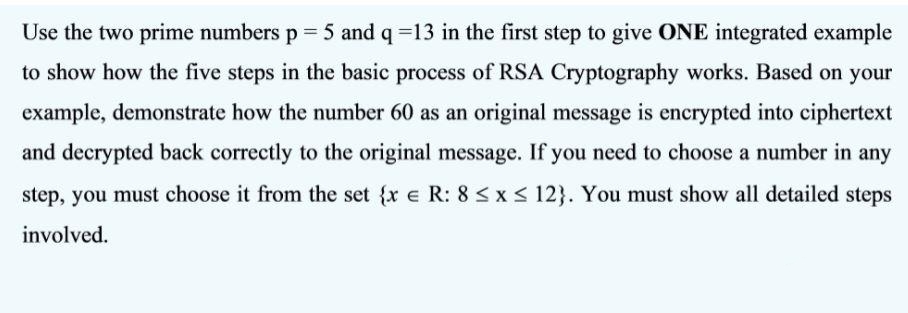 Use the two prime numbers p 5 and q =13 in the first step to give ONE integrated example
to show how the five steps in the basic process of RSA Cryptography works. Based on your
example, demonstrate how the number 60 as an original message is encrypted into ciphertext
and decrypted back correctly to the original message. If you need to choose a number in any
step, you must choose it from the set {r e R: 8 Sx< 12}. You must show all detailed steps
involved.
