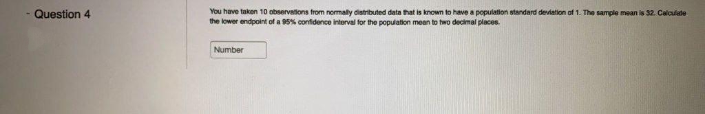 Question 4
You have taken 10 observations from normally distributed data that is known to have a population standard deviation of 1. The sample mean is 32. Calculate
the lower endpoint of a 95% confidence interval for the population mean to two decimal places.
Number
