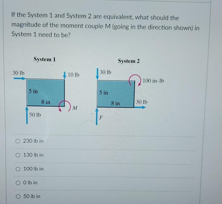 If the System 1 and System 2 are equivalent, what should the
magnitude of the moment couple M (going in the direction shown) in
System 1 need to be?
System 1
System 2
30 lb
10 lb
30 lb
100 in-lb
5 in
5 in
8 in
8 in
30 lb
50 lb
F
O 230 lb in
O 130 lb in
O 100 lb in
O O lb in
O 50 Ib in
