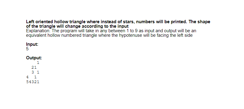 Left oriented hollow triangle where instead of stars, numbers will be printed. The shape
of the triangle will change according to the input
Explanation: The program will take in any between 1 to 9 as input and output will be an
equivalent hollow numbered triangle where the hypotenuse will be facing the left side
Input:
5
Output:
1.
21
3 1
4 1
54321
