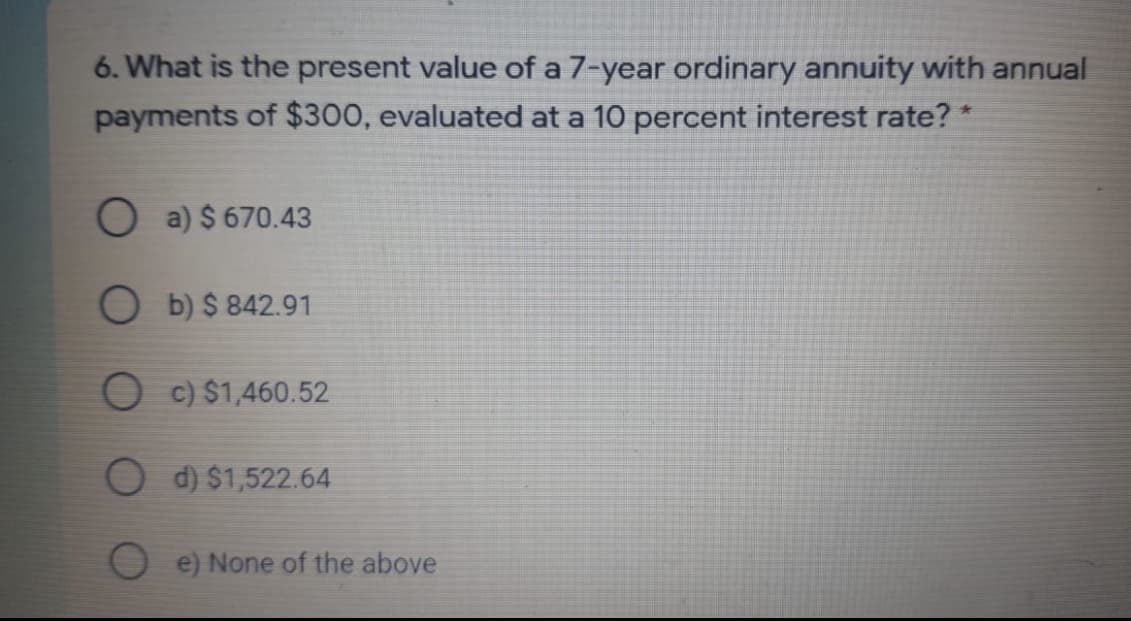 6. What is the present value of a 7-year ordinary annuity with annual
payments of $300, evaluated at a 10 percent interest rate? *
O a) $ 670.43
b) $ 842.91
O c) $1,460.52
d) $1,522.64
e) None of the above
