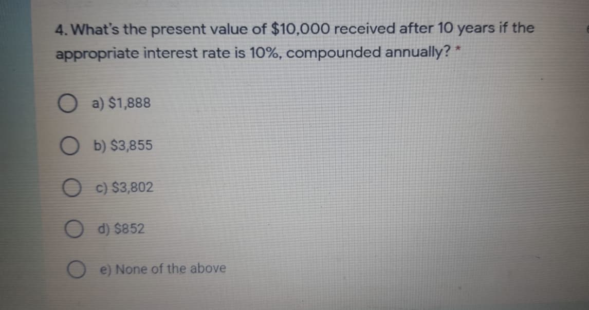 4. What's the present value of $10,000 received after 10 years if the
appropriate interest rate is 10%, compounded annually? *
O a) $1,888
O b) $3,855
O c) $3,802
d) $852
e) None of the above
