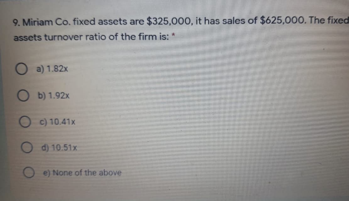 9. Miriam Co. fixed assets are $325,000, it has sales of $625,000. The fixed
assets turnover ratio of the firm is: *
O a) 1.82x
b) 1.92x
O c) 10.41x
O d) 10.51x
O e) None of the above
