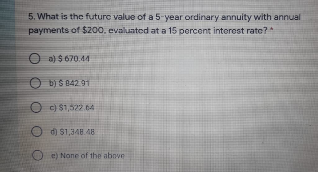 5. What is the future value of a 5-year ordinary annuity with annual
payments of $200, evaluated at a 15 percent interest rate? *
O a) $ 670.44
O b) $ 842.91
O c) $1,522.64
d) $1,348.48
e) None of the above
