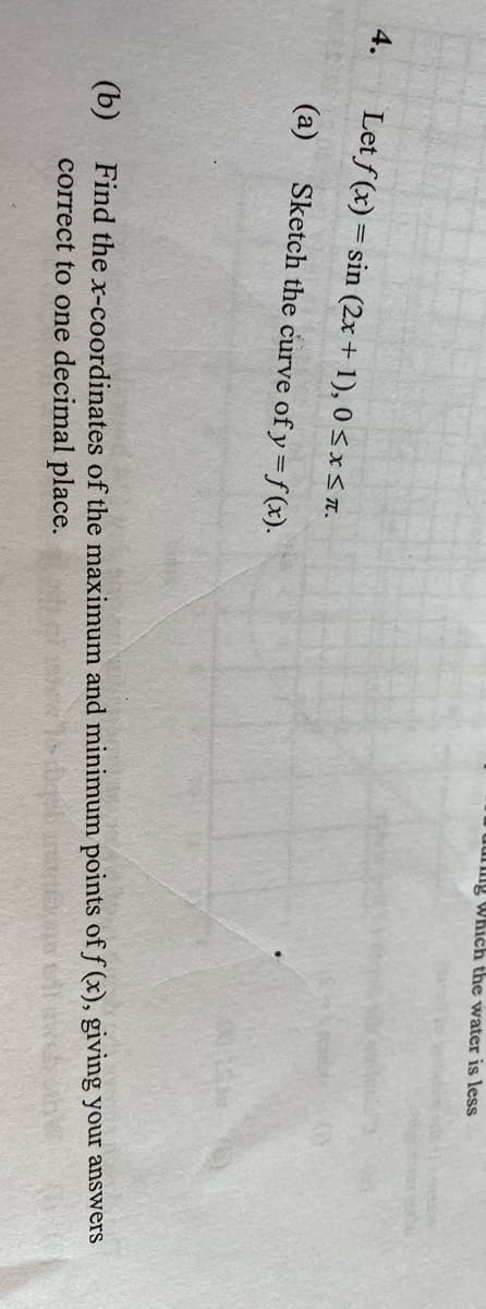 uung Which the water is less
4.
Let f (x) = sin (2x + 1), 0 <x<IT.
(a)
Sketch the curve of y=f (x).
(b)
Find the x-coordinates of the maximum and minimum points of f (x), giving your answers
correct to one decimal place.
