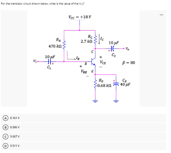 For the transistor circuit shown below, what is the value of the VCE?
Vcc
= +18 V
8.161 V
B) 8.586 V
9.067 V
9.511 V
Vi
RB
470 kn
10 μF
71+
G₁
Rc
2.7 ΚΩ
}{¹0
+
C
B
VBE E
10 μF
Hvo
C₂
VCE
RE
50.68 ΚΩ
B = 80
CE
40 μF