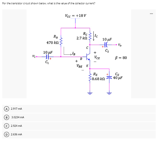 For the transistor circuit shown below, what is the value of the collector current?
Vcc = +18V
Rc
2.7 ΚΩ
2.917 mA
3.0234 mA
B
C) 2.924 mA
D) 2.636 mA
Vi
RB
470 kn
10 μF
iht
G₁
C
B
+
VBE E
+
10 μF
HE
VCE
RE
50.68 ΚΩ
V₂
= 80
B
CE
40 μF
***