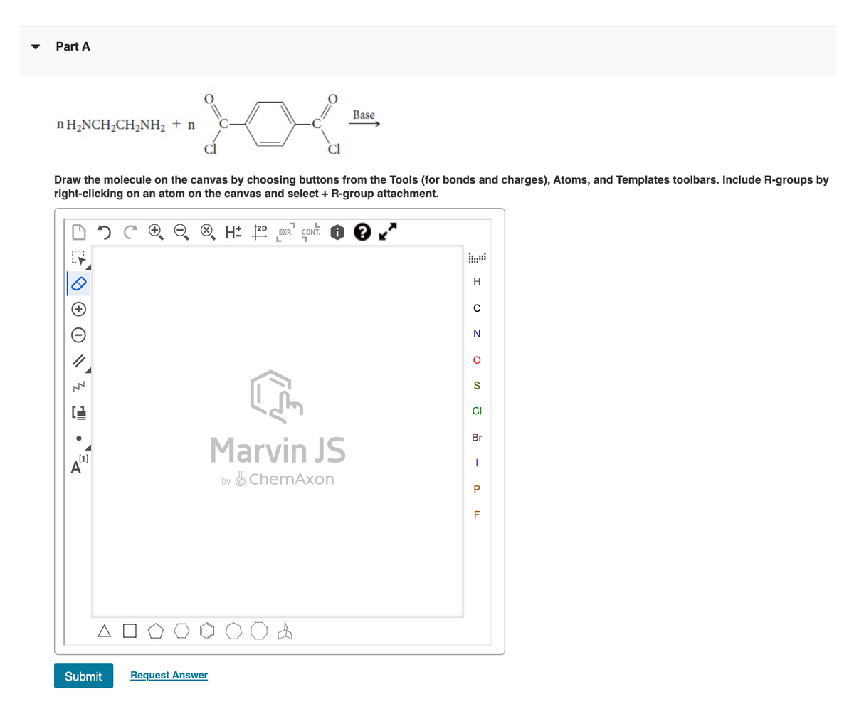 Part A
Base
n H,NCH,CH,NH2 + n
Draw the molecule on the canvas by choosing buttons from the Tools (for bonds and charges), Atoms, and Templates toolbars. Include R-groups by
right-clicking on an atom on the canvas and select + R-group attachment.
goNT.
EXP.
H
C
N
S
CI
Br
Marvin JS
[1]
by ChemAxon
P
F
Submit
Request Answer
