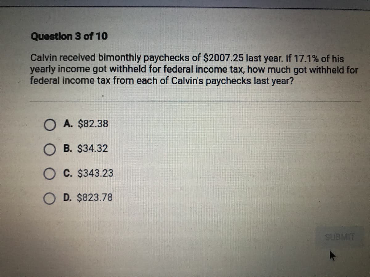 Question 3 of 10
Calvin received bimonthly paychecks of $2007.25 last year. If 17.1% of his
yearly income got withheld for federal income tax, how much got withheld for
federal income tax from each of Calvin's paychecks last year?
O A. $82.38
O B. $34.32
O C. $343.23
O D. $823.78
LI
