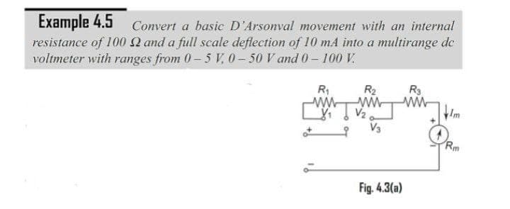 Example 4.5
resistance of 100 2 and a full scale deflection of 10 mA into a multirange de
voltmeter with ranges from 0- 5 V, 0 - 50 V and 0- 100 V.
Convert a basic D'Arsonval movement with an internal
R2
R3
R1
ww-
ww-
V2
Im
V3
Rm
Fig. 4.3(a)
