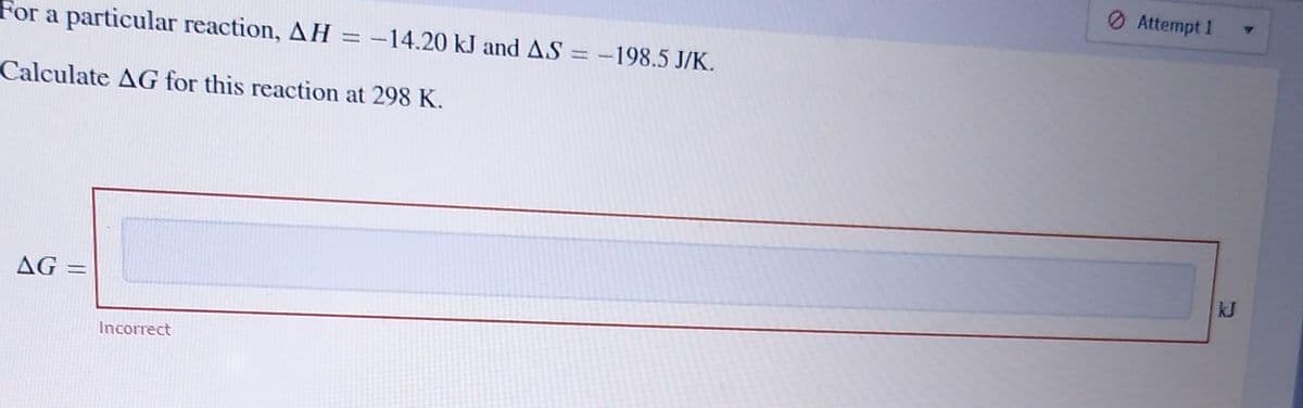 For a particular reaction, AH = -14.20 kJ and AS = -198.5 J/K.
Calculate AG for this reaction at 298 K.
AG
H
Incorrect
Attempt 1
Y