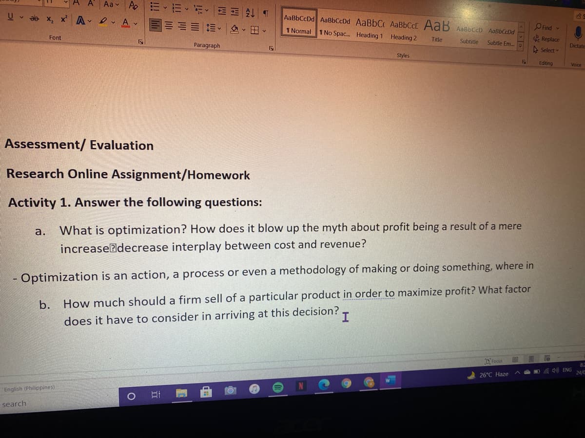 Aa v Po
ab x, x' A - ev A
AaBbCcDd AaBbCcDd AaBbC AABBCCD AaB AaBbCcD AaBbCcDd
三v ▼出、
1 Normal 1 No Spac. Heading 1 Heading 2
O Find v
Font
Title
Subtitle
Replace
Subtle Em..
Paragraph
Dictate
A Select
Styles
Editing
Voice
Assessment/ Evaluation
Research Online Assignment/Homework
Activity 1. Answer the following questions:
a.
What is optimization? How does it blow up the myth about profit being a result of a mere
increaseadecrease interplay between cost and revenue?
Optimization is an action, a process or even a methodology of making or doing something, where in
b.
How much should a firm sell of a particular product in order to maximize profit? What factor
does it have to consider in arriving at this decision?
D Focus
A Q) ENG
24/0
26°C Haze ^
English (Philippines)
search
|立
