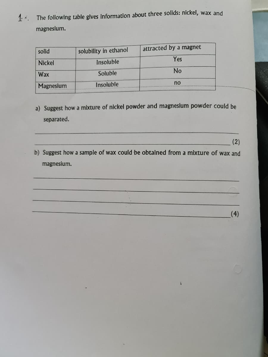 1 *.
The following table gives information about three solids: nickel, wax and
magnesium.
attracted by a magnet
solid
solubility in ethanol
Yes
Nickel
Insoluble
No
Wax
Soluble
no
Magnesium
Insoluble
a) Suggest how a mixture of nickel powder and magnesium powder could be
separated.
(2)
b) Suggest how a sample of wax could be obtained from a mixture of wax and
magnesium.
(4)
