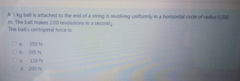 A 5 kg ball is attached to the end of a string is revolving uniformly in a horizontal circle of radius 0.500
m. The ball makes 2.00 revolutions in a second
The ball's centripetal force is:
O a.
350 N
Ob. 395 N
Oc. 126 N
O d. 200 N
