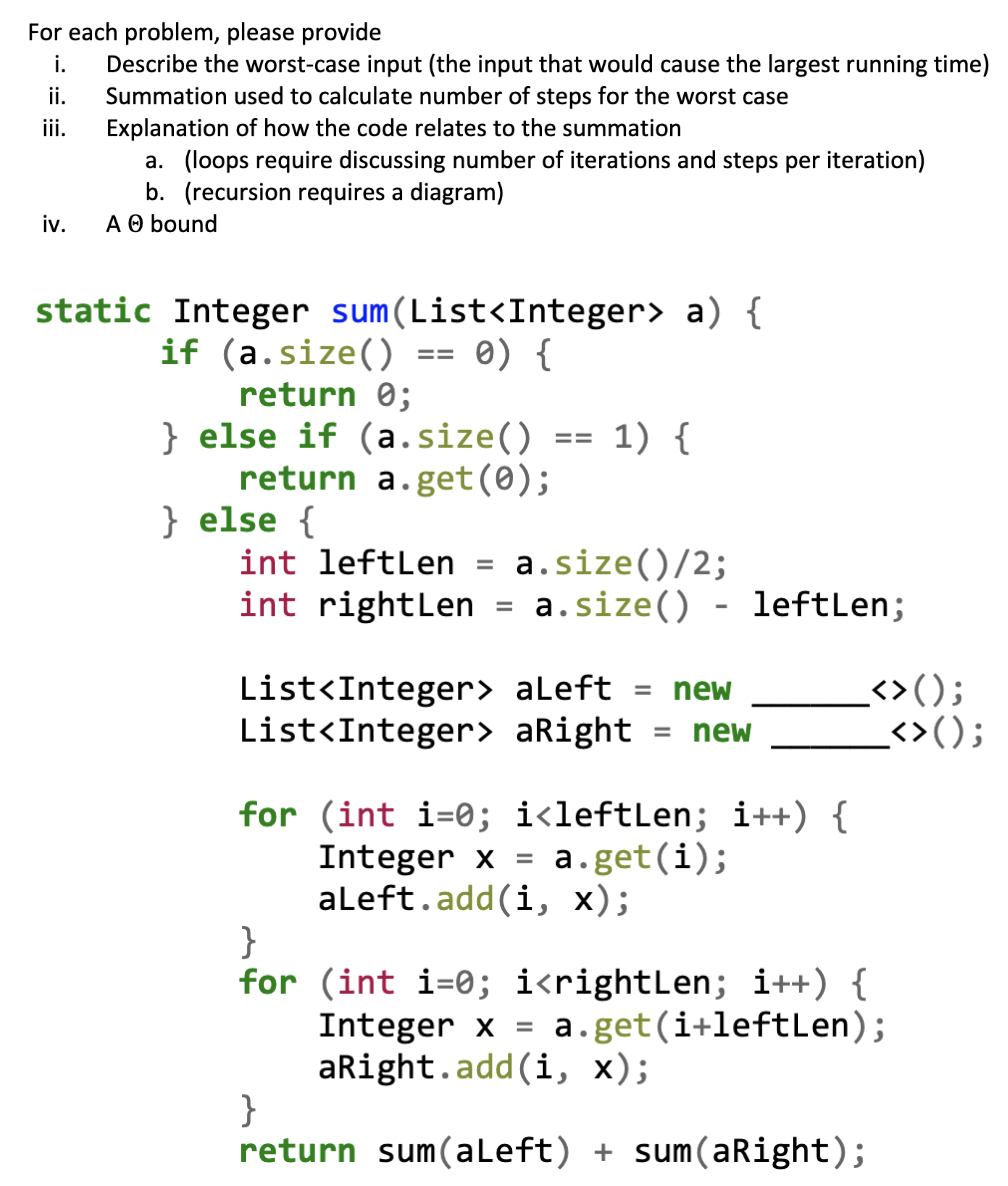 For each problem, please provide
Describe the worst-case input (the input that would cause the largest running time)
Summation used to calculate number of steps for the worst case
Explanation of how the code relates to the summation
a. (loops require discussing number of iterations and steps per iteration)
b. (recursion requires a diagram)
A O bound
i.
i.
ii.
iv.
static Integer sum(List<Integer> a) {
if (a.size() == 0) {
return 0;
} else if (a.size() == 1) {
return a.get(0);
} else {
a.size()/2;
int rightLen = a.size() - leftLen;
int leftLen
List<Integer> aLeft
List<Integer> aRight
<>();
<>();
%3D
new
new
%D
for (int i=0; i<leftLen; i++) {
Integer x =
aleft.add(i, x);
}
for (int i=0; i<rightLen; i++) {
Integer x
aright.add(i, x);
}
return sum(aLeft) + sum (aRight);
a.get(i);
a.get(i+leftLen);
%3D
