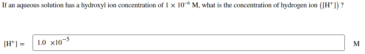 If an aqueous solution has a hydroxyl ion concentration of 1 × 10-6 M, what is the concentration of hydrogen ion ([H+]) ?
[H+] = 1.0 x10-5
M