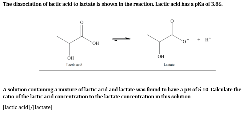The dissociation of lactic acid to lactate is shown in the reaction. Lactic acid has a pKa of 3.86.
OH
Lactic acid
OH
OH
Lactate
+ H+
A solution containing a mixture of lactic acid and lactate was found to have a pH of 5.10. Calculate the
ratio of the lactic acid concentration to the lactate concentration in this solution.
[lactic acid]/[lactate] =