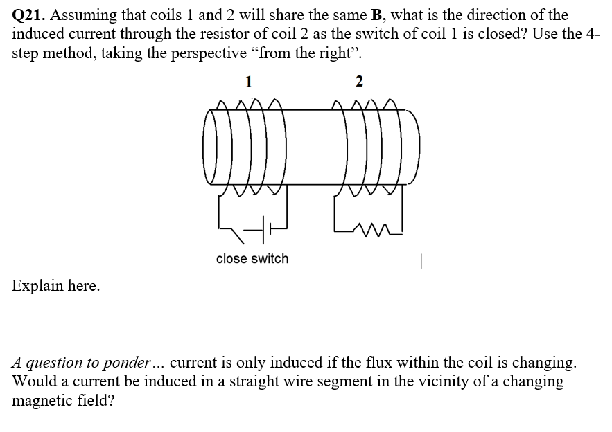 Q21. Assuming that coils 1 and 2 will share the same B, what is the direction of the
induced current through the resistor of coil 2 as the switch of coil 1 is closed? Use the 4-
step method, taking the perspective "from the right".
1
2
close switch
Explain here.
A question to ponder... current is only induced if the flux within the coil is changing.
Would a current be induced in a straight wire segment in the vicinity of a changing
magnetic field?
