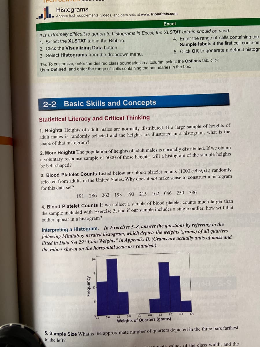 jl. Histogram
Access tech supplements, videos, and data sets at www.TriolaStats.com
Excel
It is extremely difficult to generate histograms in Excel; the XLSTAT add-in should be used:
1. Select the XLSTAT tab in the Ribbon.
2. Click the Visualizing Data button.
3. Select Histograms from the dropdown menu.
Tip: To customize, enter the desired class boundaries in a column, select the Options tab, click
User Defined, and enter the range of cells containing the boundaries in the box.
2-2 Basic Skills and Concepts
Statistical Literacy and Critical Thinking
190108.tt
1. Heights Heights of adult males are normally distributed. If a large sample of heights of
adult males is randomly selected and the heights are illustrated in a histogram, what is the
shape of that histogram?
2. More Heights The population of heights of adult males is normally distributed. If we obtain
a voluntary response sample of 5000 of those heights, will a histogram of the sample heights
be bell-shaped?
3. Blood Platelet Counts Listed below are blood platelet counts (1000 cells/μL) randomly
selected from adults in the United States. Why does it not make sense to construct a histogram
for this data set?
4. Enter the range of cells containing the
Sample labels if the first cell contains.
5. Click OK to generate a default histogr
191 286 263 193 193 215 162 646 250 386
4. Blood Platelet Counts If we collect a sample of blood platelet counts much larger than
the sample included with Exercise 3, and if our sample includes a single outlier, how will that
outlier appear in a histogram?
Interpreting a Histogram. In Exercises 5-8, answer the questions by referring to the
following Minitab-generated histogram, which depicts the weights (grams) of all quarters
listed in Data Set 29 "Coin Weights" in Appendix B. (Grams are actually units of mass and
the values shown on the horizontal scale are rounded.)moterti
Frequency
15.
55
5.6
L
6.2
5.7 5.8
5.9
6.0
6.1
Weights of Quarters (grams)
broyed
6.3
64
5. Sample Size What is the approximate number of quarters depicted in the three bars farthest
to the left?
ximate values of the class width, and the