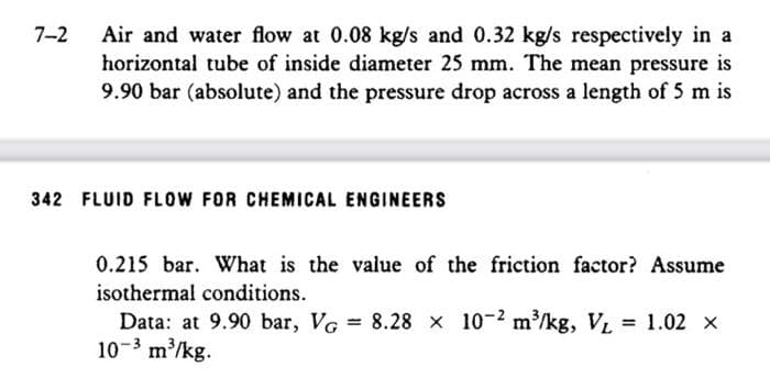 7-2
Air and water flow at 0.08 kg/s and 0.32 kg/s respectively in a
horizontal tube of inside diameter 25 mm. The mean pressure is
9.90 bar (absolute) and the pressure drop across a length of 5 m is
342 FLUID FLOW FOR CHEMICAL ENGINEERS
0.215 bar. What is the value of the friction factor? Assume
isothermal conditions.
Data: at 9.90 bar, VG = 8.28 x 10-2 m³/kg, V₁ = 1.02 X
10-3 m³/kg.