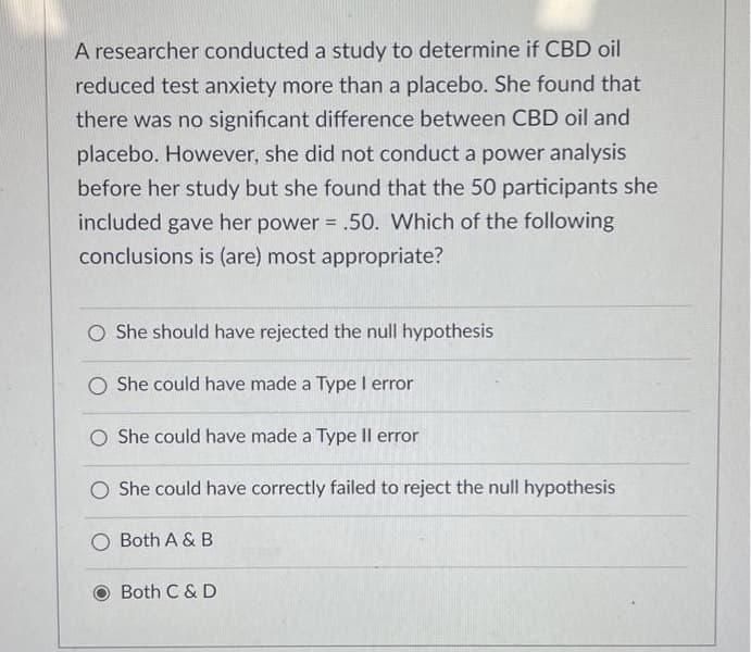 A researcher conducted a study to determine if CBD oil
reduced test anxiety more than a placebo. She found that
there was no significant difference between CBD oil and
placebo. However, she did not conduct a power analysis
before her study but she found that the 50 participants she
included gave her power = .50. Which of the following
conclusions is (are) most appropriate?
O She should have rejected the null hypothesis
O She could have made a Type I error
O She could have made a Type Il error
O She could have correctly failed to reject the null hypothesis
O Both A & B
Both C & D