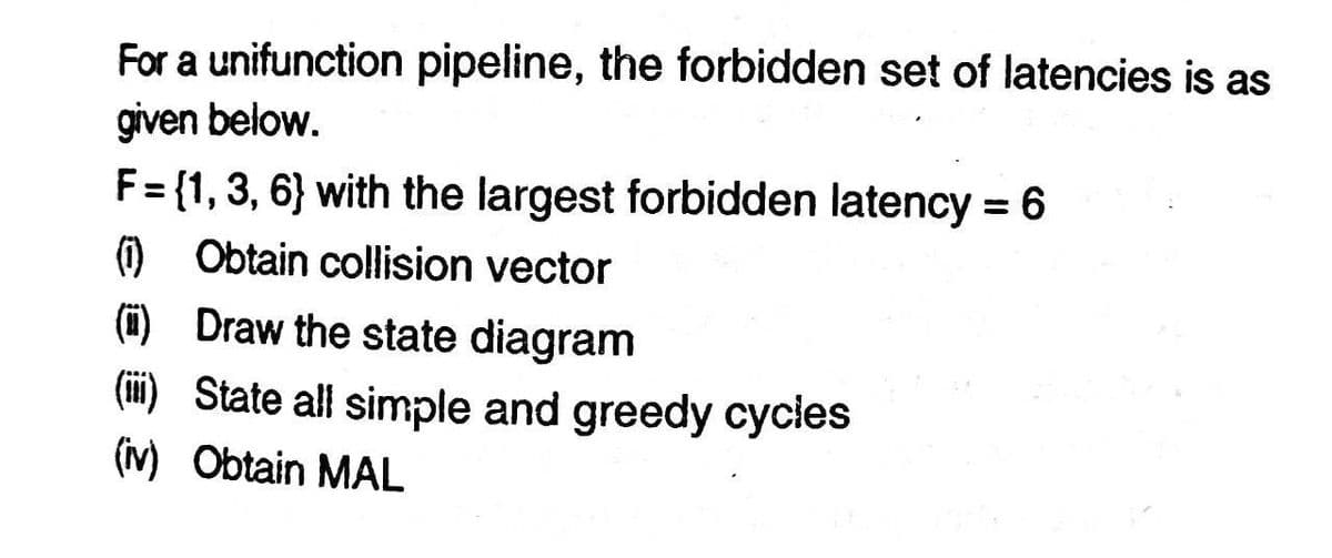 For a unifunction pipeline, the forbidden set of latencies is as
given below.
F = {1, 3, 6} with the largest forbidden latency = 6
(1) Obtain collision vector
()
Draw the state diagram
(iii) State all simple and greedy cycles
(iv) Obtain MAL