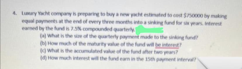 4. Luxury Yacht company is preparing to buy a new yacht estimated to cost $750000 by making
equal payments at the end of every three months into a sinking fund for six years. Interest
earned by the fund is 7.5% compounded quarterly.
3
(a) What is the size of the quarterly payment made to the sinking fund?
(b) How much of the maturity value of the fund will be interest?
(c) What is the accumulated value of the fund after two years?
(d) How much interest will the fund earn in the 15th payment interval?
