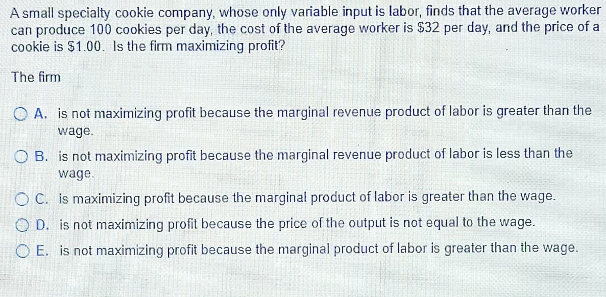 A small specialty cookie company, whose only variable input is labor, finds that the average worker
can produce 100 cookies per day, the cost of the average worker is $32 per day, and the price of a
cookie is $1.00. Is the firm maximizing profit?
The firm
O A. is not maximizing profit because the marginal revenue product of labor is greater than the
wage.
O B. is not maximizing profit because the marginal revenue product of labor is less than the
wage.
O C. is maxinmizing profit because the marginal product of labor is greater than the wage.
O D. is not maximizing profit because the price of the output is not equal to the wage.
O E. is not maximizing profit because the marginal product of labor is greater than the wage.
