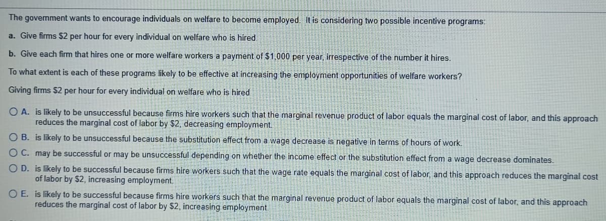 The government wants to encourage individuals on welfare to become employed. It is considering two possible incentive programs:
a. Give firms $2 per hour for every individual on welfare who is hired.
b. Give each firm that hires one or more welfare workers a payment of $1,000 per year, irrespective of the number it hires.
To what extent is each of these programs likely to be effective at increasing the employment opportunities of welfare workers?
Giving firms $2 per hour for every individual on welfare who is hired
O A. is likely to be unsuccessful because firms hire workers such that the marginal revenue product of labor equals the marginal cost of labor, and this approach
reduces the marginal cost of labor by $2, decreasing employment.
O B. is likely to be unsuccessful because the substitution effect from a wage decrease is negative in terms of hours of work.
OC. may be successful or may be unsuccessful depending on whether the income effect or the substitution effect from a wage decrease dominates.
O D. is likely to be successful because firms hire workers such that the wage rate equals the marginal cost of labor, and this approach reduces the marginal cost
of labor by $2, increasing employment.
O E. is likely to be successful because firms hire workers such that the marginal revenue product of labor equals the marginal cost of labor, and this approach
reduces the marginal cost of labor by $2, increasing employment.

