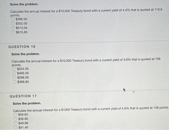 Solve the problem.
Calculate the annual interest for a $10,000 Treasury bond with a current yield of 4.4% that is quoted at 116.6
points.
$396.00
$352.00
$513.04
$615.65
QUESTION 16
Solve the problem.
Calculate the annual interest for a $10,000 Treasury bond with a current yield of 3.6% that is quoted at 108
points.
$324.00
$466.56
$288.00
$388.80
QUESTION 17
Solve the problem.
Calculate the annual interest for a $1000 Treasury bond with a current yield of 4.6% that is quoted at 108 points.
$59.62
$36.80
$49.68
$41.40
