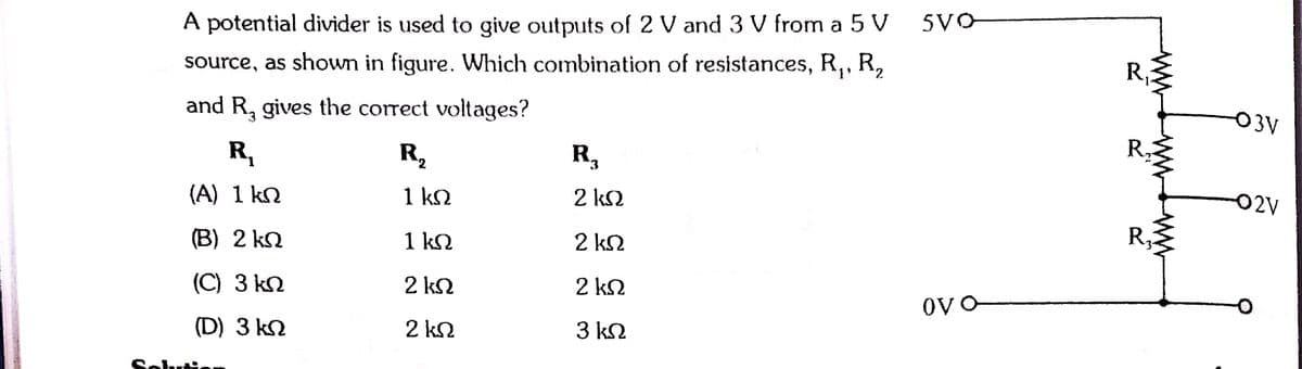 A potential divider is used to give outputs of 2 V and 3 V from a 5 V
5VO
source, as shown in figure. Which combination of resistances, R,, R,
R,
and R, gives the correct voltages?
-O3V
R,
R2
R,
R.
(A) 1 kn
1 k2
2 k2
02V
(В) 2 kn
1 kN
2 k2
R3
(С) 3 kn
2 k2
2 k2
(D) 3 k2
2 k2
3 k2
ww
