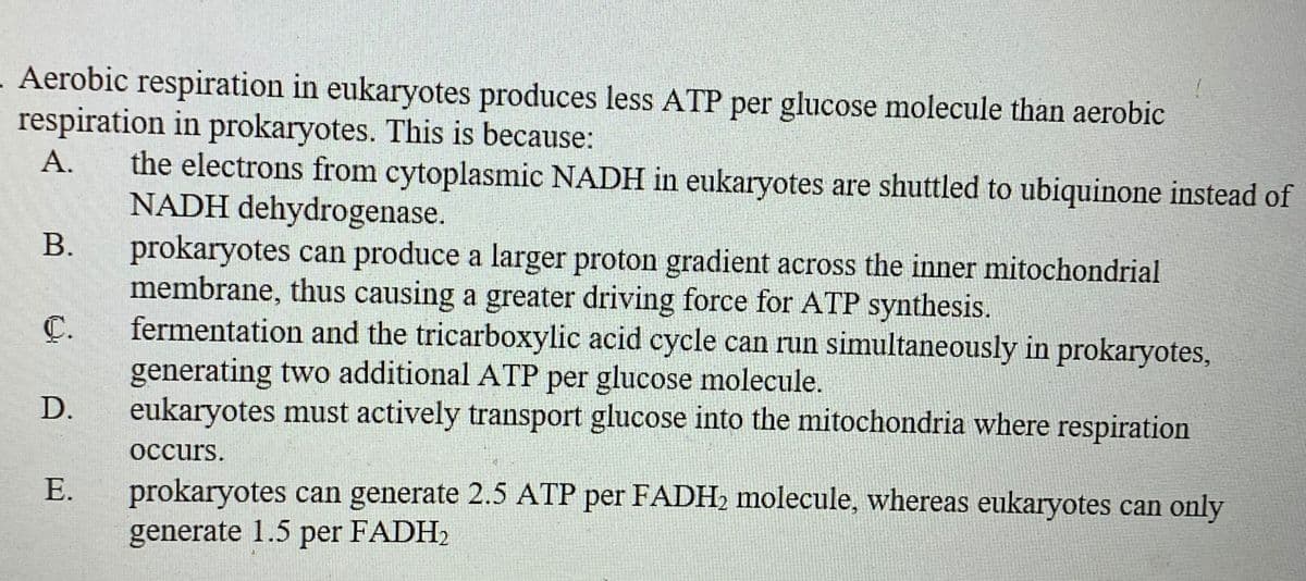 Aerobic respiration in eukaryotes produces less ATP per glucose molecule than aerobic
respiration in prokaryotes. This is because:
the electrons from cytoplasmic NADH in eukaryotes are shuttled to ubiquinone instead of
NADH dehydrogenase.
prokaryotes can produce a larger proton gradient across the inner mitochondrial
membrane, thus causing a greater driving force for ATP synthesis.
fermentation and the tricarboxylic acid cycle can run simultaneously in prokaryotes,
generating two additional ATP per glucose molecule.
eukaryotes must actively transport glucose into the mitochondria where respiration
А.
B.
C.
D.
occurs.
prokaryotes can generate 2.5 ATP per FADH2 molecule, whereas eukaryotes can only
generate 1.5 per FADH2
Е.
E.
