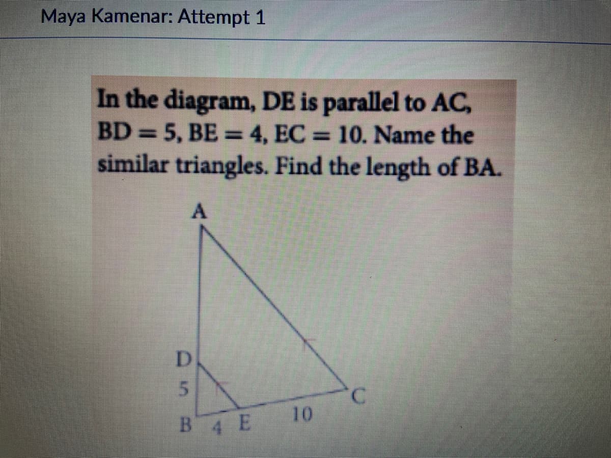 Maya Kamenar: Attempt 1
In the diagram, DE is parallel to AC,
BD = 5, BE=4, EC= 10. Name the
similar triangles. Find the length of BA.
D
BE
10
C