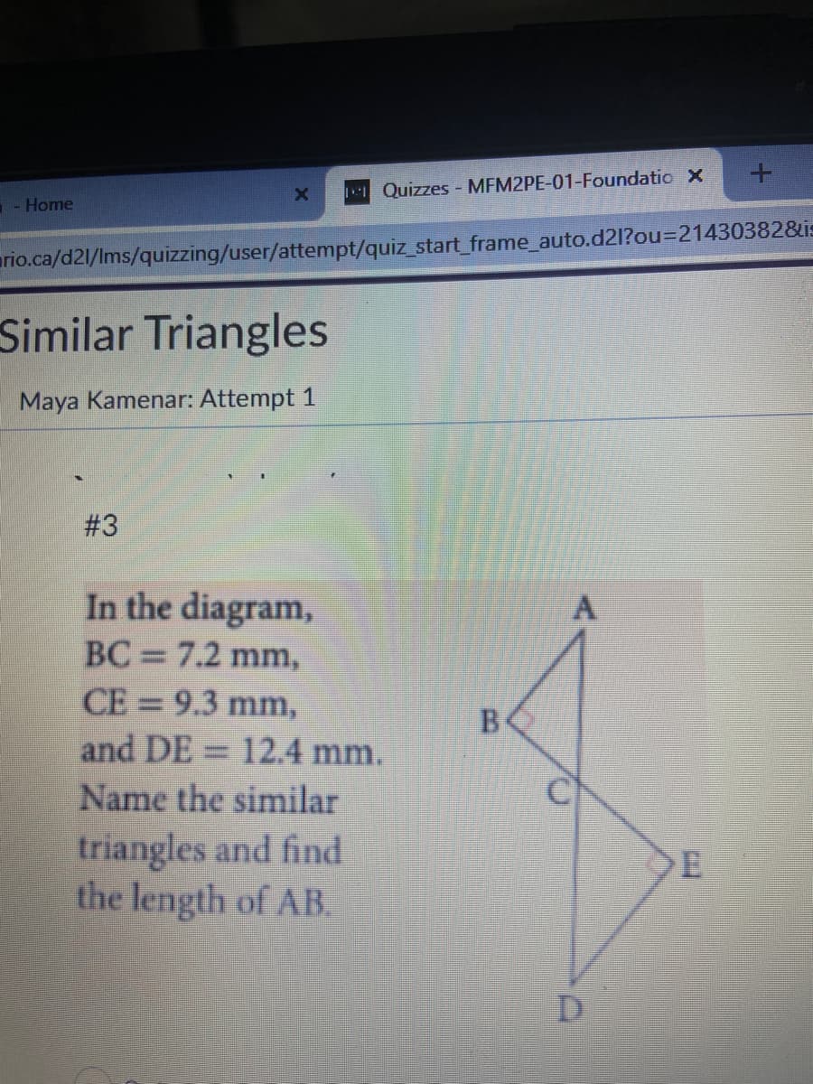 - Home
X
Similar Triangles
Maya Kamenar: Attempt 1
#3
rio.ca/d21/lms/quizzing/user/attempt/quiz_start_frame_auto.d2l?ou=21430382&is
Quizzes - MFM2PE-01-Foundatio x
In the diagram,
BC = 7.2 mm,
CE = 9.3 mm,
and DE 12.4 mm.
Name the similar
triangles and find
the length of AB
B
A
D
+
E