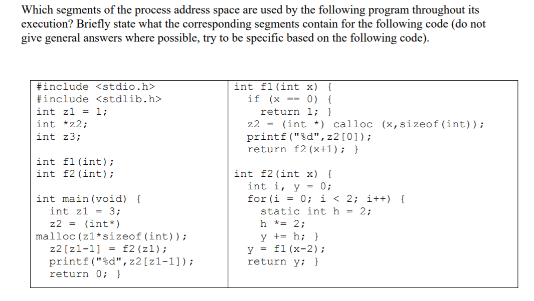 Which segments of the process address space are used by the following program throughout its
execution? Briefly state what the corresponding segments contain for the following code (do not
give general answers where possible, try to be specific based on the following code).
int f1(int x)
if (x == 0) {
return 1; }
z2 = (int *) calloc (x,sizeof (int));
printf("%d",z2[0]);
return f2 (x+1); }
#include <stdio.h>
{
#include <stdlib.h>
int z1 = 1;
int *z2;
int z3;
int f1(int);
int f2(int);
int f2(int x) {
int i, y = 0;
int main(void) {
int z1 = 3;
for(i = 0; i < 2; i++) {
static int h = 2;
h *= 2;
z2 = (int*)
malloc (z1*sizeof(int));
y += h; }
y = f1(x-2);
return y; }
z2 [z1-1] = f2(z1);
printf("%d",z2[z1-1]);
return 0; }
