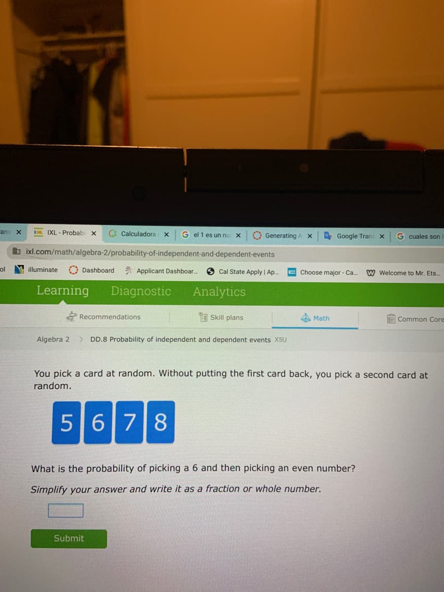 ans X
L IXL - Probabi x
C Calculadora x
G el 1 es un nu X
O Generating AX
* Google Trans x
G cuales son
b ixl.com/math/algebra-2/probability-of-independent-and-dependent-events
ol
M illuminate
O Dashboard
* Applicant Dashboar.
O Cal State Apply | Ap.
E Choose major - Ca.
W Welcome to Mr. Ets..
Learning
Diagnostic
Analytics
Recommendations
A Skill plans
Math
E Common Core
Algebra 2
> DD.8 Probability of independent and dependent events X5U
You pick a card at random. Without putting the first card back, you pick a second card at
random.
5678
What is the probability of picking a 6 and then picking an even number?
Simplify your answer and write it as a fraction or whole number.
Submit
