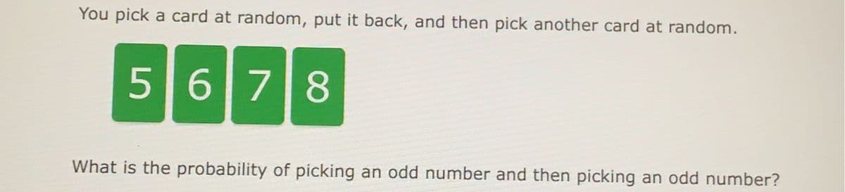 You pick a card at random, put it back, and then pick another card at random.
5678
What is the probability of picking an odd number and then picking an odd number?
