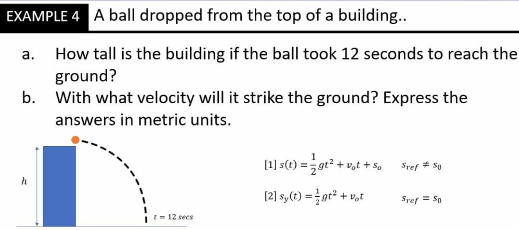 EXAMPLE 4 A ball dropped from the top of a building...
How tall is the building if the ball took 12 seconds to reach the
ground?
With what velocity will it strike the ground? Express the
а.
b.
answers in metric units.
[1] s(t) = gr².
+ vot + so
Sref + So
h
[2] sy(t) = gt² + v,t
Sref = So
t = 12 secs
