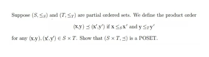 Suppose (S, <s) and (T, <r) are partial ordered sets. We define the product order
(x,y) < (x',y') if x <sx' and y <Ty'
for any (x.y), (x,y') e S × T. Show that (S x T, 3) is a POSET.
