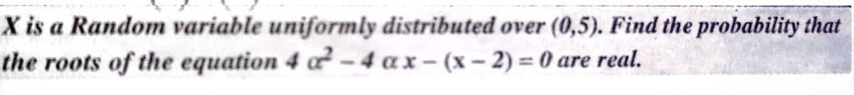 X is a Random variable uniformly distributed over (0,5). Find the probability that
the roots of the equation 4 a² – 4 a x – (x – 2) = 0 are real.
