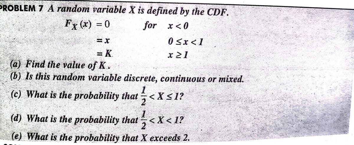PROBLEM 7 A random variable X is defined by the CDF.
Fx (x) = 0
for x< 0
0 Sx<1
= K.
x 21
(a) Find the value of K.
(b) Is this random variable discrete, continuous or mixed.
(c) What is the probability that ÷<X<1?
(d) What is the probability that <X< 1?
(e) What is the probability that X exceeds 2.
